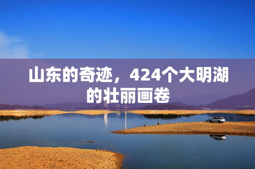山东的奇迹，424个大明湖的壮丽画卷