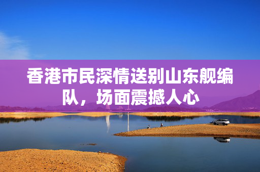 香港市民深情送别山东舰编队，场面震撼人心