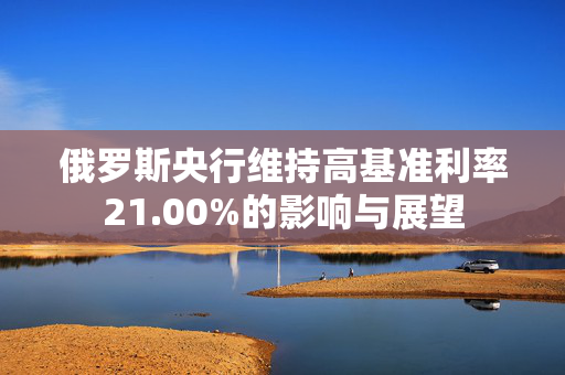 俄罗斯央行维持高基准利率21.00%的影响与展望