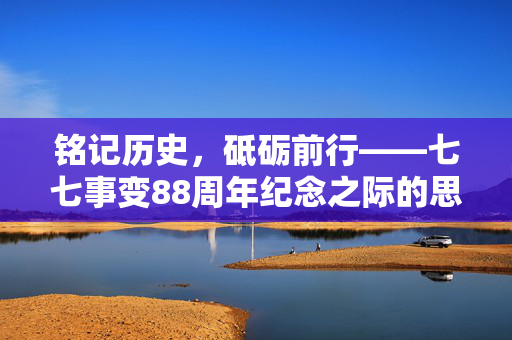 铭记历史，砥砺前行——七七事变88周年纪念之际的思考