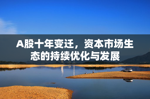 A股十年变迁，资本市场生态的持续优化与发展