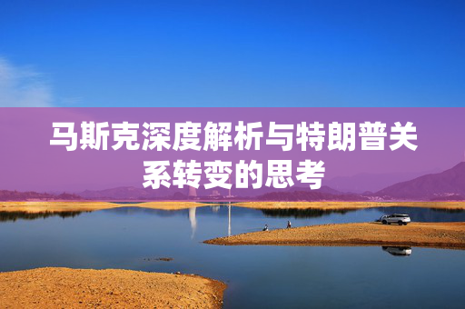 马斯克深度解析与特朗普关系转变的思考