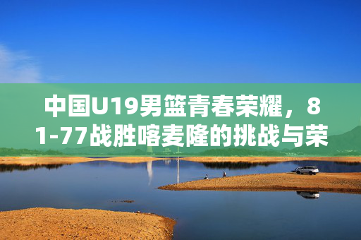 中国U19男篮青春荣耀，81-77战胜喀麦隆的挑战与荣耀
