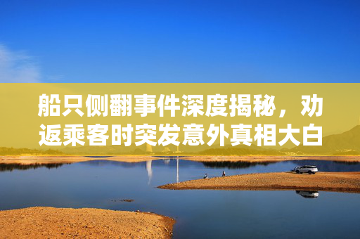船只侧翻事件深度揭秘，劝返乘客时突发意外真相大白