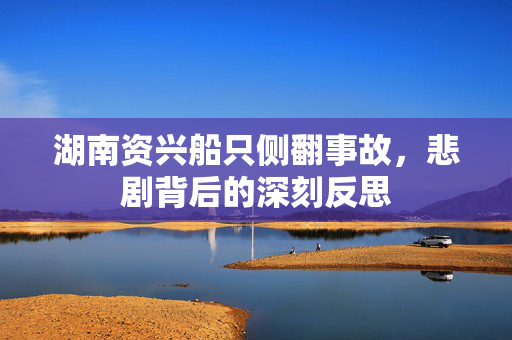 湖南资兴船只侧翻事故，悲剧背后的深刻反思