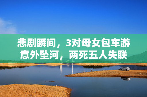 悲剧瞬间，3对母女包车游意外坠河，两死五人失联