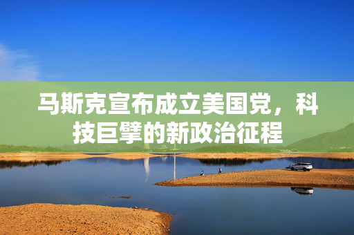马斯克宣布成立美国党，科技巨擘的新政治征程