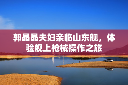 郭晶晶夫妇亲临山东舰，体验舰上枪械操作之旅