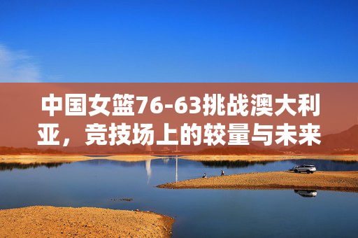 中国女篮76-63挑战澳大利亚，竞技场上的较量与未来展望