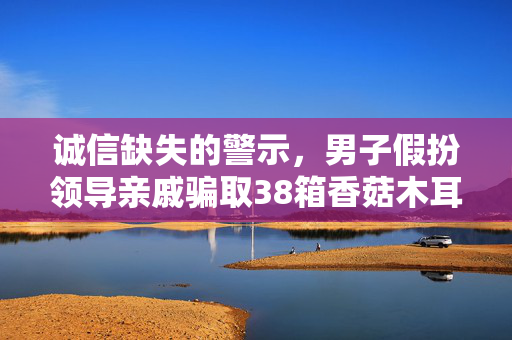 诚信缺失的警示，男子假扮领导亲戚骗取38箱香菇木耳事件揭露社会诚信危机