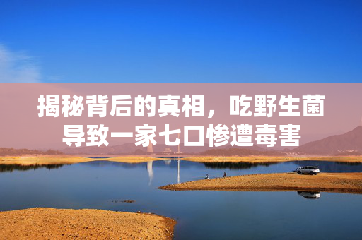 揭秘背后的真相，吃野生菌导致一家七口惨遭毒害