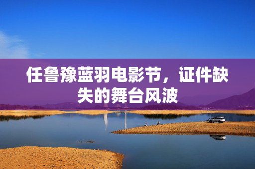 任鲁豫蓝羽电影节，证件缺失的舞台风波