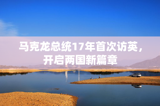 马克龙总统17年首次访英，开启两国新篇章