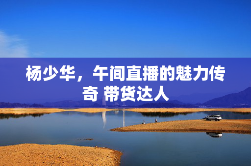 杨少华，午间直播的魅力传奇 带货达人