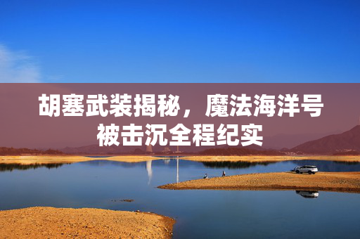 胡塞武装揭秘，魔法海洋号被击沉全程纪实
