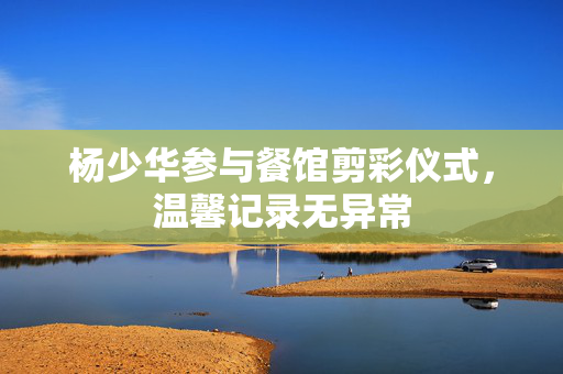 杨少华参与餐馆剪彩仪式，温馨记录无异常