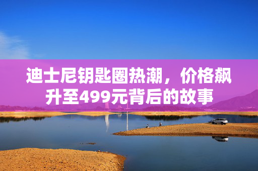 迪士尼钥匙圈热潮，价格飙升至499元背后的故事