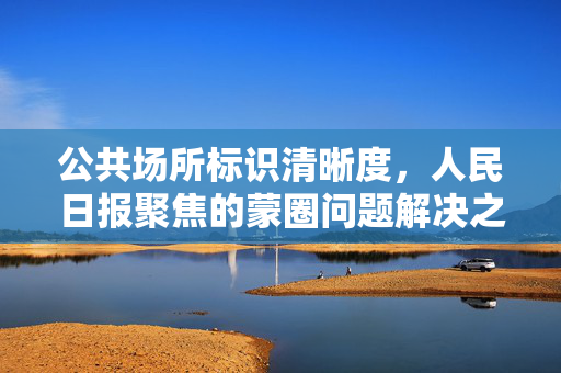 公共场所标识清晰度，人民日报聚焦的蒙圈问题解决之道