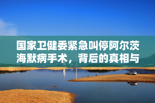 国家卫健委紧急叫停阿尔茨海默病手术，背后的真相与思考