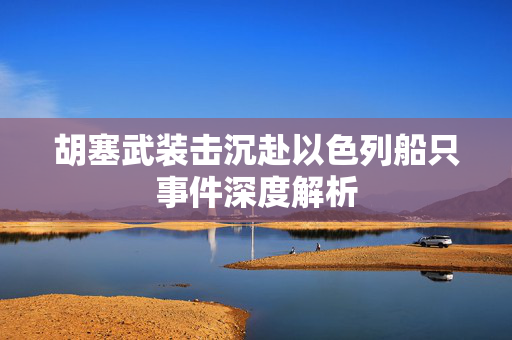 胡塞武装击沉赴以色列船只事件深度解析