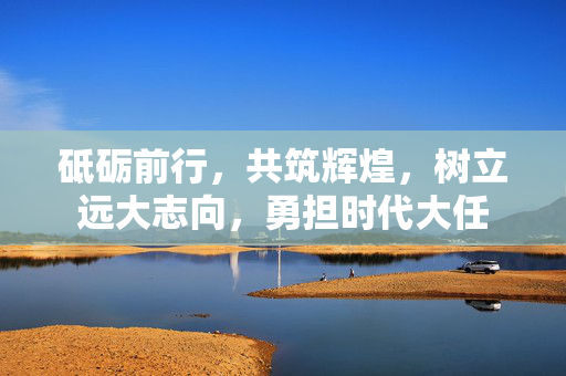 砥砺前行，共筑辉煌，树立远大志向，勇担时代大任