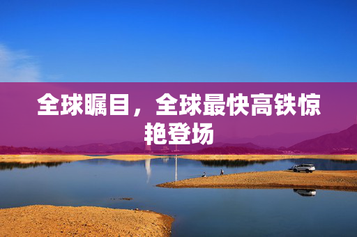 全球瞩目，全球最快高铁惊艳登场