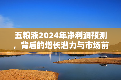 五粮液2024年净利润预测，背后的增长潜力与市场前景