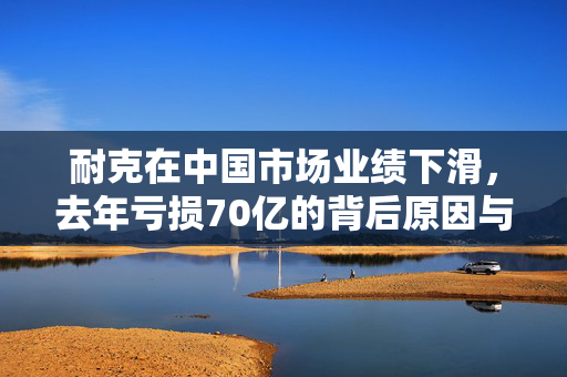 耐克在中国市场业绩下滑，去年亏损70亿的背后原因与影响