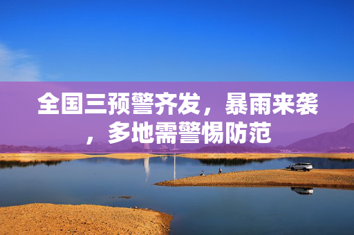 全国三预警齐发，暴雨来袭，多地需警惕防范