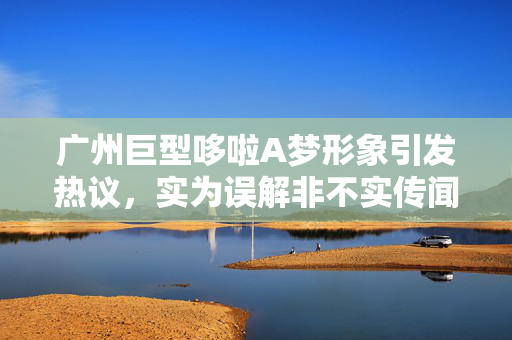 广州巨型哆啦A梦形象引发热议，实为误解非不实传闻