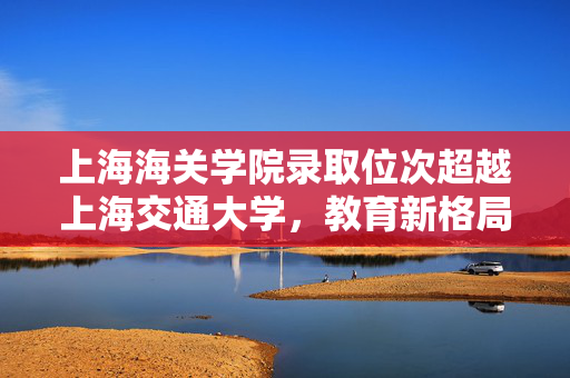 上海海关学院录取位次超越上海交通大学，教育新格局下的独特现象