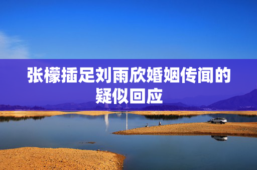 张檬插足刘雨欣婚姻传闻的疑似回应