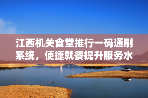 江西机关食堂推行一码通刷系统，便捷就餐提升服务水平