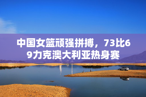 中国女篮顽强拼搏，73比69力克澳大利亚热身赛