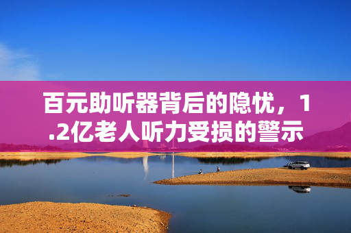 百元助听器背后的隐忧，1.2亿老人听力受损的警示