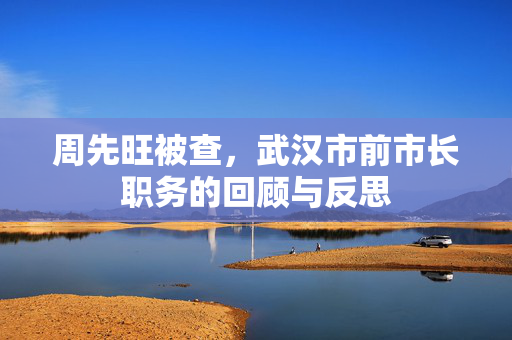 周先旺被查，武汉市前市长职务的回顾与反思