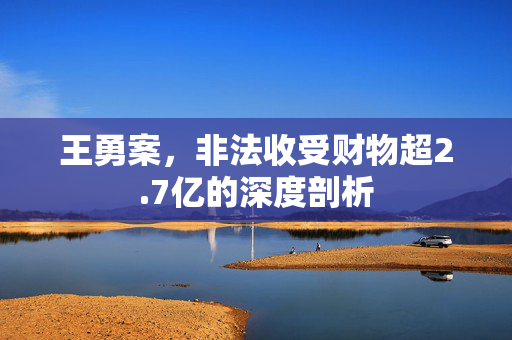 王勇案，非法收受财物超2.7亿的深度剖析
