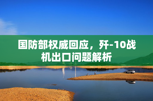 国防部权威回应，歼-10战机出口问题解析