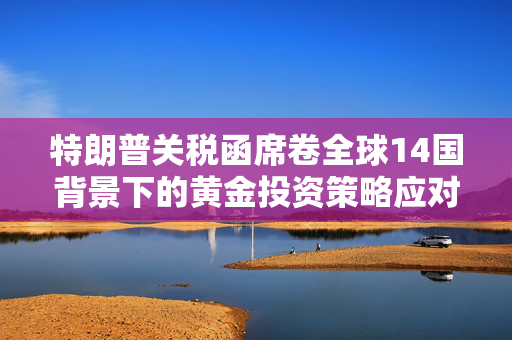 特朗普关税函席卷全球14国背景下的黄金投资策略应对之道