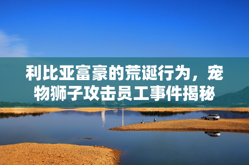 利比亚富豪的荒诞行为，宠物狮子攻击员工事件揭秘