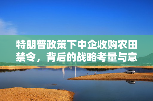 特朗普政策下中企收购农田禁令，背后的战略考量与意图解析