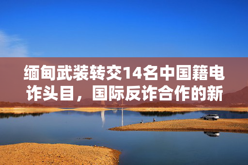 缅甸武装转交14名中国籍电诈头目，国际反诈合作的新篇章