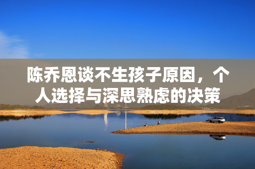 陈乔恩谈不生孩子原因，个人选择与深思熟虑的决策