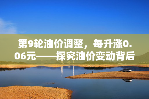 第9轮油价调整，每升涨0.06元——探究油价变动背后的原因与影响