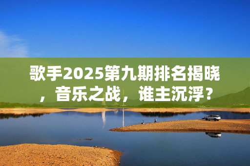 歌手2025第九期排名揭晓，音乐之战，谁主沉浮？