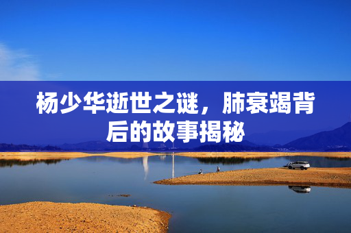 杨少华逝世之谜，肺衰竭背后的故事揭秘