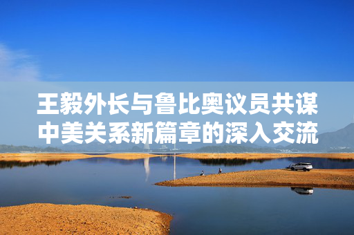 王毅外长与鲁比奥议员共谋中美关系新篇章的深入交流