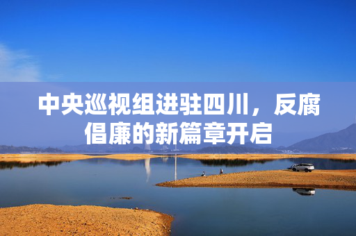 中央巡视组进驻四川，反腐倡廉的新篇章开启