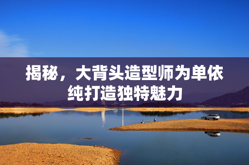 揭秘，大背头造型师为单依纯打造独特魅力