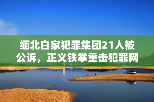 缅北白家犯罪集团21人被公诉，正义铁拳重击犯罪网络